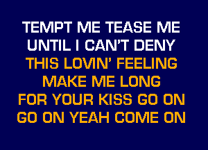 TEMPT ME TEASE ME
UNTIL I CAN'T DENY
THIS LOVIN' FEELING
MAKE ME LONG
FOR YOUR KISS GO ON
GO ON YEAH COME ON