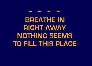 BREATHE IN
RIGHT AWAY

NOTHING SEEMS
TO FILL THIS PLACE