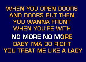 WHEN YOU OPEN DOORS
AND DOORS BUT THEN
YOU WANNA FRONT
WHEN YOURE WITH

NO MORE NO MORE

BABY PMA DO RIGHT
YOU TREAT ME LIKE A LADY