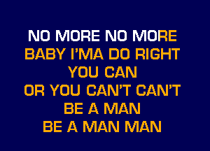 NO MORE NO MORE
BABY I'MA DO RIGHT
YOU CAN
OR YOU CANT CAN'T
BE A MAN
BE A MAN MAN