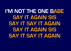 I'M NOT THE ONE BABE
SAY IT AGAIN SIS
SAY IT SAY IT AGAIN
SAY IT AGAIN SIS
SAY IT SAY IT AGAIN