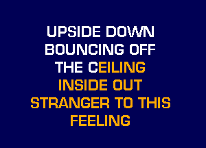 UPSIDE DOWN
BOUNGING OFF
THE CEILING
INSIDE OUT
STRANGER TO THIS

FEELING l