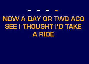 NOW A DAY OR TWO AGO
SEE I THOUGHT I'D TAKE
A RIDE