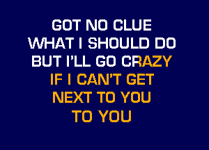 GUT N0 CLUE
WHAT I SHOULD DO
BUT I'LL GO CRAZY

IF I CANT GET

NEXT TO YOU

TO YOU