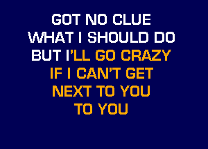 BUT NO CLUE
WHAT I SHOULD DO
BUT I'LL GO CRAZY

IF I CANT GET

NEXT TO YOU

uNG