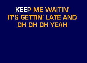 KEEP ME WAITIN'
ITS GETTIN' LATE AND
0H 0H OH YEAH