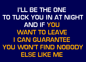 I'LL BE THE ONE
TO TUCK YOU IN AT NIGHT
AND IF YOU
WANT TO LEAVE
I CAN GUARANTEE
YOU WON'T FIND NOBODY
ELSE LIKE ME