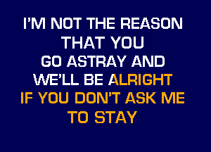 I'M NOT THE REASON

THAT YOU
GO ASTRAY AND
WE'LL BE ALRIGHT
IF YOU DON'T ASK ME

TO STAY