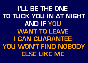 I'LL BE THE ONE
TO TUCK YOU IN AT NIGHT
AND IF YOU
WANT TO LEAVE
I CAN GUARANTEE
YOU WON'T FIND NOBODY
ELSE LIKE ME