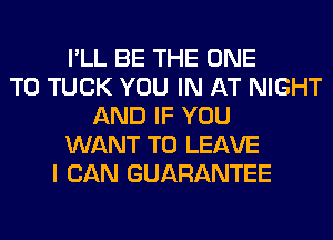 I'LL BE THE ONE
TO TUCK YOU IN AT NIGHT
AND IF YOU
WANT TO LEAVE
I CAN GUARANTEE