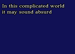In this complicated world
it may sound absurd