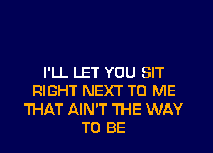 I'LL LET YOU SIT

RIGHT NEXT TO ME
THAT AIN'T THE WAY
TO BE