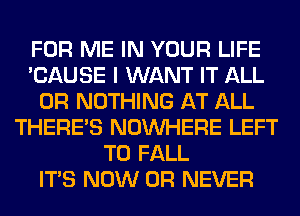 FOR ME IN YOUR LIFE
'CAUSE I WANT IT ALL
0R NOTHING AT ALL
THERE'S NOUVHERE LEFT
T0 FALL
ITS NOW 0R NEVER