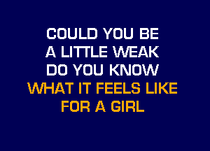 COULD YOU BE
A LITTLE WEAK
DO YOU KNOW
WHAT IT FEELS LIKE
FOR A GIRL