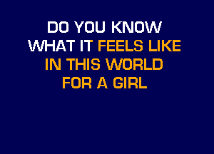 DO YOU KNOW
WHAT IT FEELS LIKE
IN THIS WORLD

FOR A GIRL