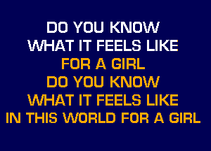 DO YOU KNOW
WHAT IT FEELS LIKE
FOR A GIRL
DO YOU KNOW

WAT IT FEELS LIKE
IN THIS WORLD FOR A GIRL