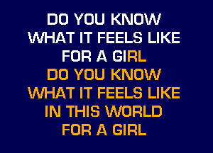 DO YOU KNOW
WHAT IT FEELS LIKE
FOR A GIRL
DO YOU KNOW
WHAT IT FEELS LIKE
IN THIS WORLD
FOR A GIRL