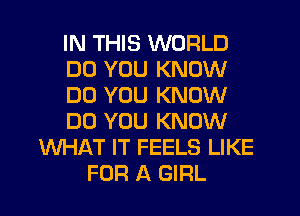 IN THIS WORLD
DO YOU KNOW
DO YOU KNOW
DO YOU KNOW
WHAT IT FEELS LIKE
FOR A GIRL