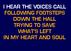 I HEAR THE VOICES CALL
FOLLOUVING FOOTSTEPS
DOWN THE HALL
TRYING TO SAVE
WHATS LEFT
IN MY HEART AND SOUL