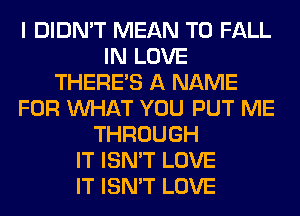 I DIDN'T MEAN T0 FALL
IN LOVE
THERE'S A NAME
FOR WHAT YOU PUT ME
THROUGH
IT ISN'T LOVE
IT ISN'T LOVE