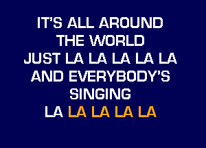 ITS ALL AROUND
THE WORLD
JUST LA LA LA LA LA
AND EVERYBODY'S
SINGING
LA LA LA LA LA
