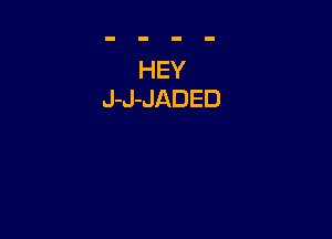 HEY
J-J-JADED
