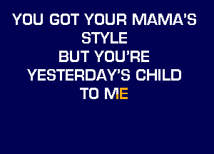 YOU GOT YOUR MAMA'S
STYLE
BUT YOUPE
YESTERDAY'S CHILD

TO ME