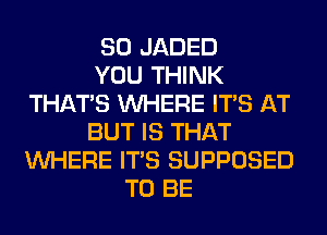 SO JADED
YOU THINK
THAT'S WHERE ITS AT
BUT IS THAT
WHERE ITS SUPPOSED
TO BE