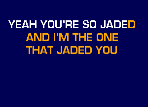 YEAH YOU'RE SO JADED
AND I'M THE ONE
THAT JADED YOU