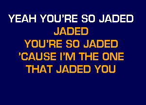 YEAH YOU'RE SO JADED
JADED
YOU'RE SO JADED
'CAUSE I'M THE ONE
THAT JADED YOU