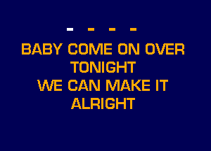 BABY COME ON OVER
TONIGHT

WE CAN MAKE IT
ALRIGHT