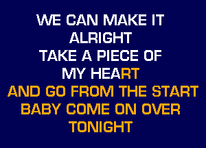 WE CAN MAKE IT
ALRIGHT
TAKE A PIECE OF
MY HEART
AND GO FROM THE START
BABY COME ON OVER
TONIGHT