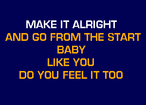 MAKE IT ALRIGHT
AND GO FROM THE START
BABY
LIKE YOU
DO YOU FEEL IT T00