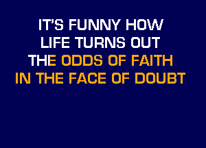 ITS FUNNY HOW
LIFE TURNS OUT
THE ODDS 0F FAITH
IN THE FACE OF DOUBT