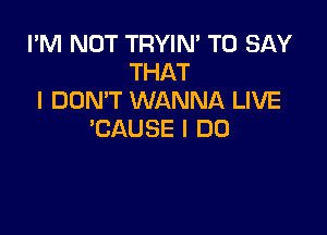 I'M NOT TRYIM TO SAY
THAT
I DON'T WANNA LIVE

'CAUSE I DO