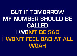 BUT IF TOMORROW
MY NUMBER SHOULD BE
CALLED
I WON'T BE SAD
I WON'T FEEL BAD AT ALL
WOAH