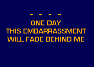 ONE DAY
THIS EMBARRASSMENT
WILL FADE BEHIND ME