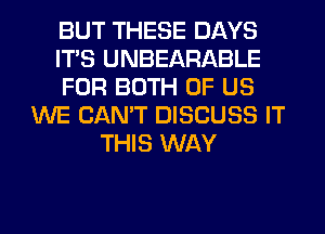 BUT THESE DAYS
ITS UNBEARABLE
FOR BOTH OF US
WE CAN'T DISCUSS IT
THIS WAY