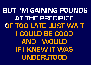 BUT I'M GAINING POUNDS
AT THE PRECIPICE
0F TOO LATE JUST WAIT
I COULD BE GOOD
AND I WOULD
IF I KNEW IT WAS
UNDERSTOOD