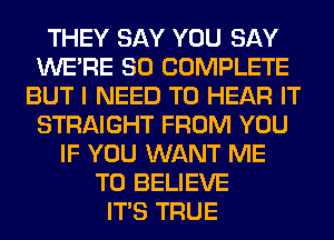 THEY SAY YOU SAY
WERE SO COMPLETE
BUT I NEED TO HEAR IT
STRAIGHT FROM YOU
IF YOU WANT ME
TO BELIEVE
ITS TRUE