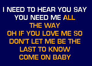 I NEED TO HEAR YOU SAY
YOU NEED ME ALL
THE WAY
0H IF YOU LOVE ME SO
DON'T LET ME BE THE
LAST TO KNOW
COME ON BABY