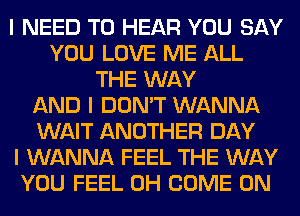 I NEED TO HEAR YOU SAY
YOU LOVE ME ALL
THE WAY
AND I DON'T WANNA
WAIT ANOTHER DAY
I WANNA FEEL THE WAY
YOU FEEL 0H COME ON