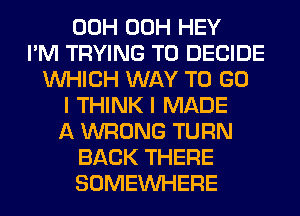 00H 00H HEY
I'M TRYING TO DECIDE
WHICH WAY TO GO
I THINK I MADE
A WRONG TURN
BACK THERE
SOMEINHERE