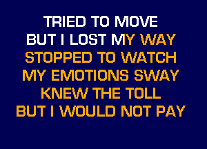 TRIED TO MOVE
BUT I LOST MY WAY
STOPPED TO WATCH
MY EMOTIONS SWAY

KNEW THE TOLL

BUT I WOULD NOT PAY