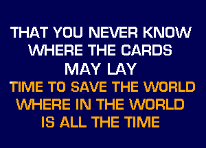 THAT YOU NEVER KNOW
WHERE THE CARDS
MAY LAY
TIME TO SAVE THE WORLD
WHERE IN THE WORLD
IS ALL THE TIME
