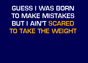 GUESS I WAS BORN

TO MAKE MISTAKES

BUT I AIN'T SCARED
TO TAKE THE WEIGHT