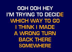 00H 00H HEY
I'M TRYING TO DECIDE
WHICH WAY TO GO
I THINK I MADE
A WRONG TURN

BACK THERE
SOMEVUHERE