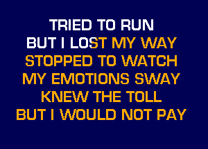 TRIED TO RUN
BUT I LOST MY WAY
STOPPED TO WATCH
MY EMOTIONS SWAY

KNEW THE TOLL
BUT I WOULD NOT PAY