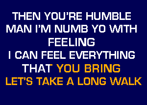 THEN YOU'RE HUMBLE
MAN I'M NUMB Y0 WITH

FEELING
I CAN FEEL EVERYTHING

THAT YOU BRING
LET'S TAKE A LONG WALK