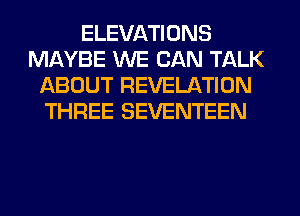 ELEVATIONS
MAYBE WE CAN TALK
ABOUT REVELATION
THREE SEVENTEEN